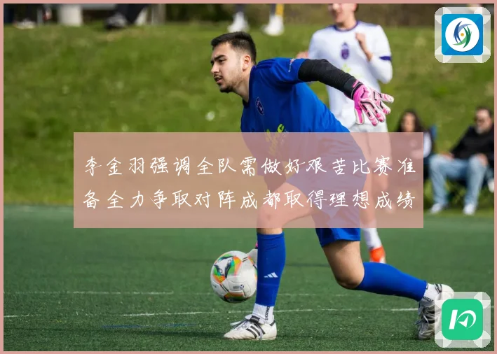 李金羽强调全队需做好艰苦比赛准备全力争取对阵成都取得理想成绩