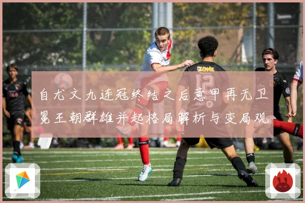 自尤文九连冠终结之后意甲再无卫冕王朝群雄并起格局解析与变局观察