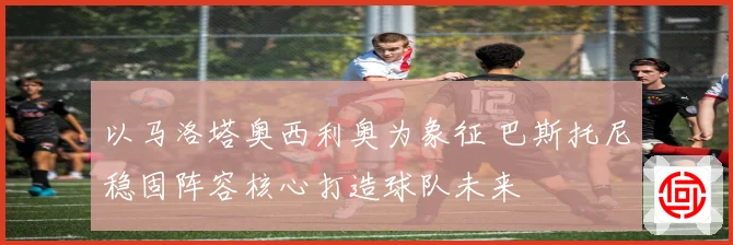 以马洛塔奥西利奥为象征 巴斯托尼稳固阵容核心打造球队未来