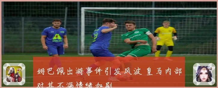 姆巴佩出游事件引发风波 皇马内部对其不满情绪加剧