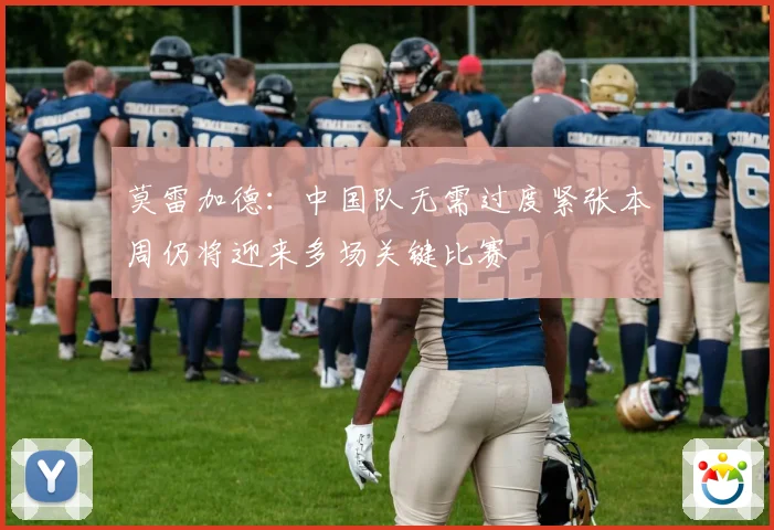 莫雷加德：中国队无需过度紧张本周仍将迎来多场关键比赛