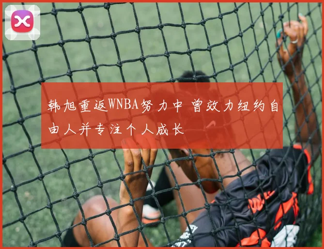 韩旭重返WNBA努力中 曾效力纽约自由人并专注个人成长