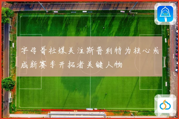 字母哥社媒关注斯普利特为核心或成新赛季开拓者关键人物
