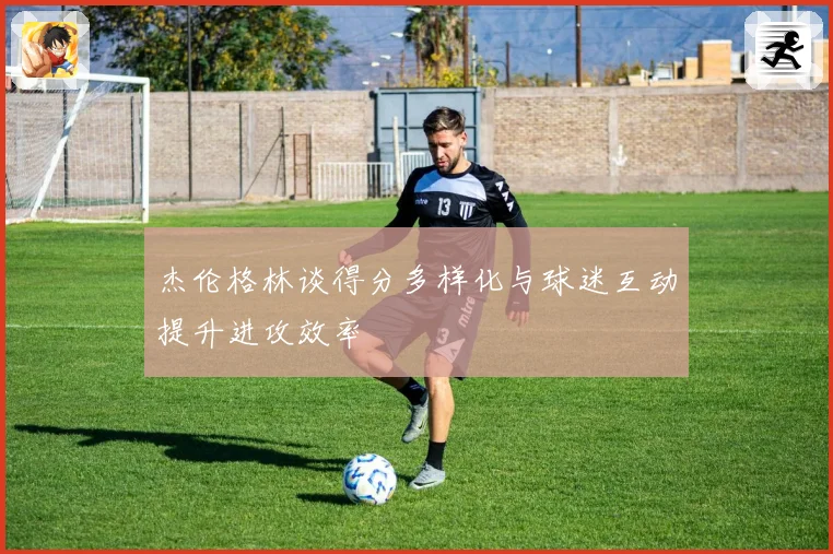 杰伦格林谈得分多样化与球迷互动提升进攻效率
