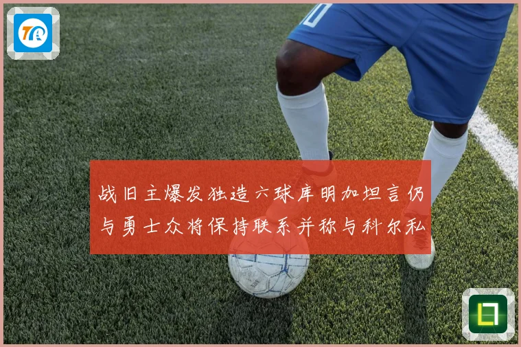 战旧主爆发独造六球库明加坦言仍与勇士众将保持联系并称与科尔私交深厚