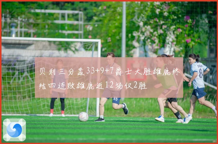 贝利三分轰33+9+7爵士大胜雄鹿终结四连败雄鹿近12场仅2胜