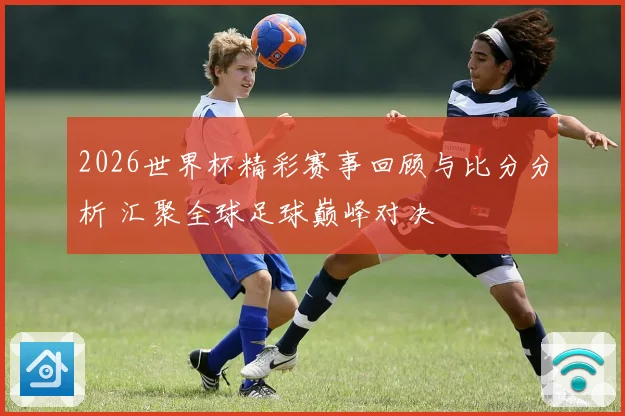 2026世界杯精彩赛事回顾与比分分析 汇聚全球足球巅峰对决