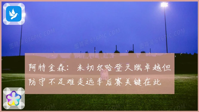 阿特金森：米切尔哈登天赋卓越但防守不足难走远季后赛关键在此